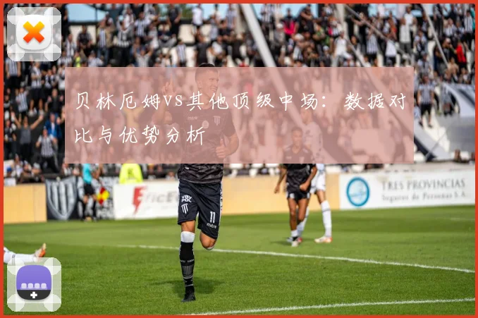 贝林厄姆vs其他顶级中场：数据对比与优势分析