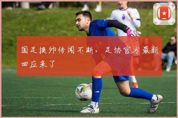 国足换帅传闻不断,足协官方最新回应来了