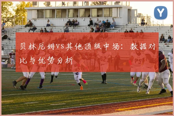 贝林厄姆vs其他顶级中场：数据对比与优势分析