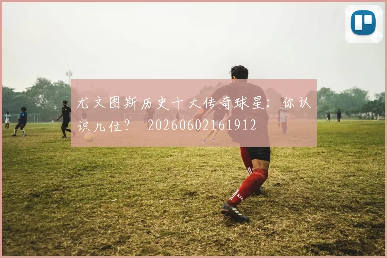 尤文图斯历史十大传奇球星:你认识几位?_20260602161912